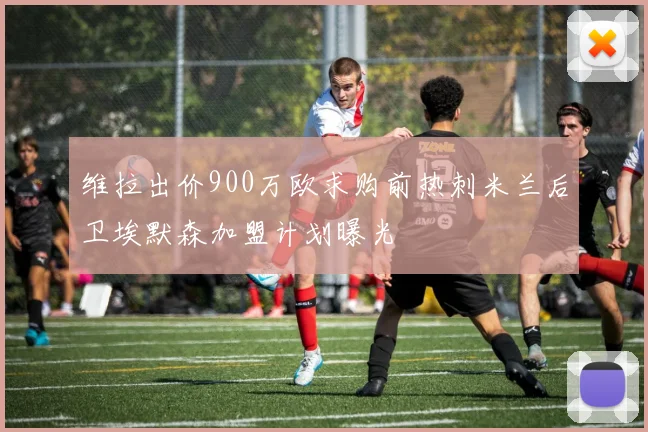 维拉出价900万欧求购前热刺米兰后卫埃默森加盟计划曝光