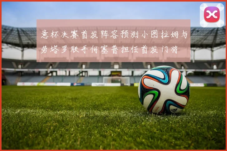 意杯决赛首发阵容预测小图拉姆与劳塔罗联手何塞普担任首发门将