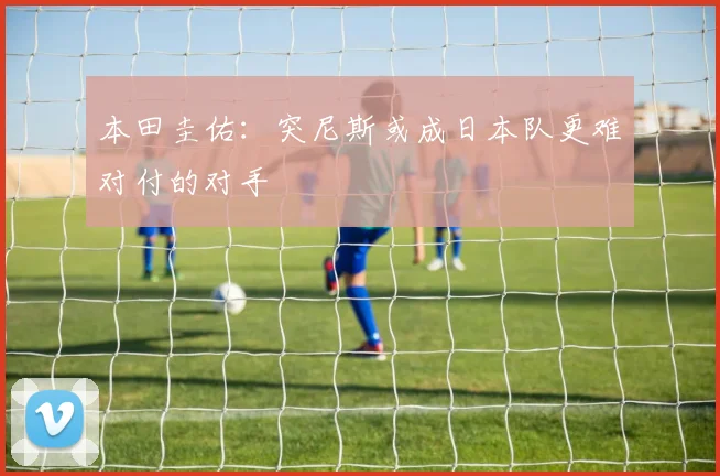 本田圭佑：突尼斯或成日本队更难对付的对手