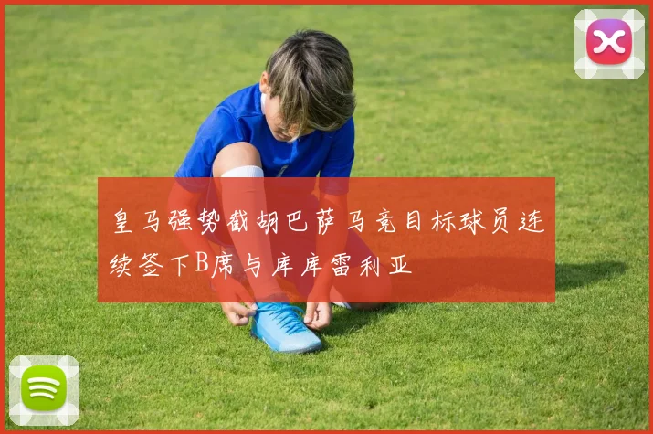 皇马强势截胡巴萨马竞目标球员连续签下B席与库库雷利亚