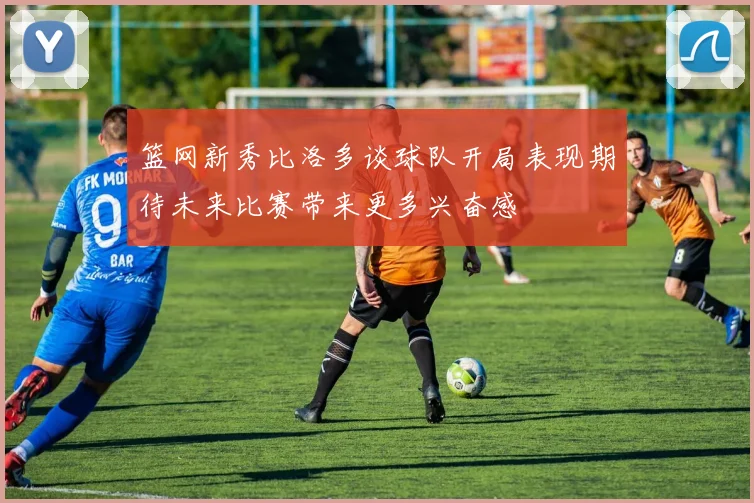 篮网新秀比洛多谈球队开局表现期待未来比赛带来更多兴奋感