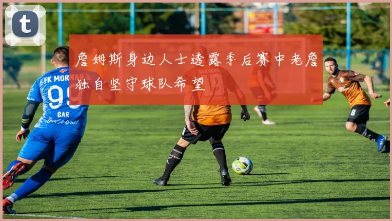 詹姆斯身边人士透露季后赛中老詹独自坚守球队希望