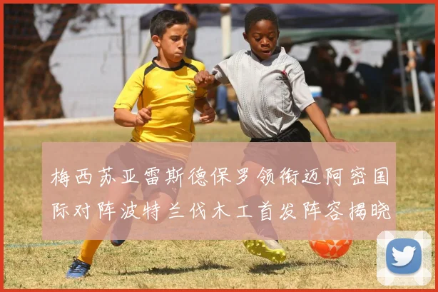 梅西苏亚雷斯德保罗领衔迈阿密国际对阵波特兰伐木工首发阵容揭晓
