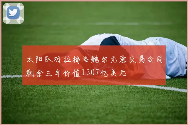 太阳队对拉梅洛鲍尔无意交易合同剩余三年价值1307亿美元