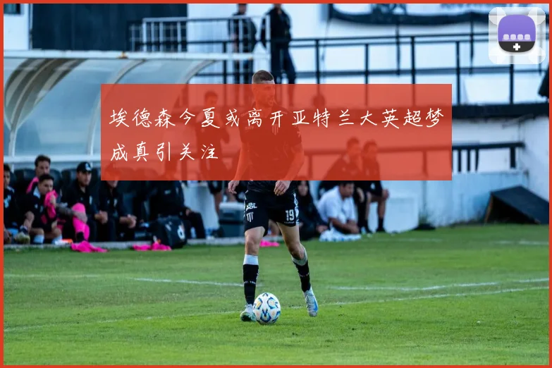 埃德森今夏或离开亚特兰大英超梦成真引关注