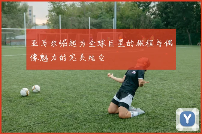 亚马尔崛起为全球巨星的旅程与偶像魅力的完美结合